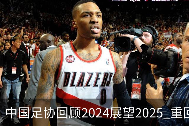 中国足协回顾2024展望2025 重回正轨重新出发
